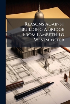 Reasons Against Building A Bridge From Lambeth To Westminster: Shewing The Inconveniencies Of The Same To The City Of London, And Borough Of Southwark