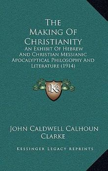 The Making Of Christianity: An Exhibit Of Hebrew And Christian Messianic Apocalyptical Philosophy And Literature