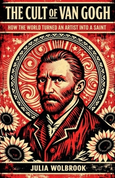 The Cult of Van Gogh How the World Turned an Artist into a Saint