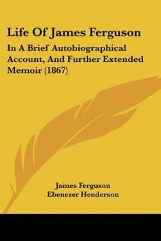 Life of James Ferguson, in a Brief Autobiographical Account and Further Extended Memoir, With Notes, by E. Henderson