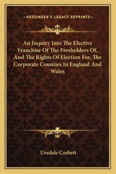 Paperback An Inquiry Into The Elective Franchise Of The Freeholders Of, And The Rights Of Election For, The Corporate Counties In England And Wales Book