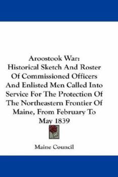 Aroostook War: Historical Sketch and Roster of Commissioned Officers and Enlisted Men Called Into Service for the Protection of the Northeastern Frontier of Maine, from February to May, 1839 (Classic 