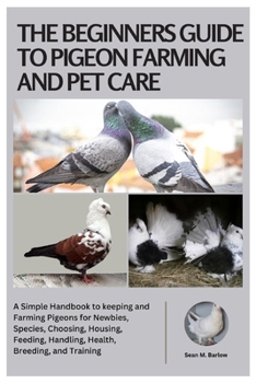The Beginners Guide to Pigeon Farming and Pet Care: A Simple Handbook to Keeping and Farming Pigeons for Newbies, Species, Choosing, Housing, Feeding, Handling, Health, Breeding, and Training