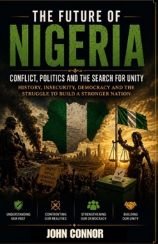 THE FUTURE OF NIGERIA: Conflict, Politics and the Search for Unity: History, Insecurity, Democracy and the Struggle to Build a Stronger Nation