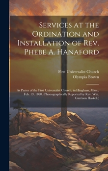 Services at the Ordination and Installation of Rev. Phebe A. Hanaford: As Pastor of the First Universalist Church, in Hingham, Mass., Feb. 19, 1868. ... Reported by Rev. Wm. Garrison Haskell.)