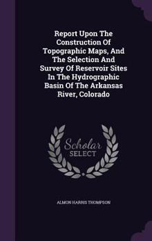 Hardcover Report Upon The Construction Of Topographic Maps, And The Selection And Survey Of Reservoir Sites In The Hydrographic Basin Of The Arkansas River, Col Book