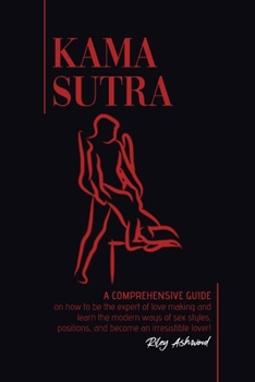Kama Sutra: A Comprehensive Guide on How To Be The Expert of Love Making and Learn the Modern Ways of Sex Styles, Positions and Become an Irresistible Lover!