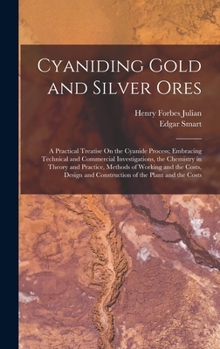 Cyaniding Gold and Silver Ores: A Practical Treatise On the Cyanide Process; Embracing Technical and Commercial Investigations, the Chemistry in ... and Construction of the Plant and the Costs