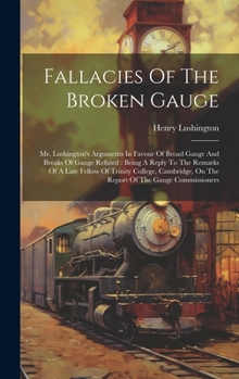 Hardcover Fallacies Of The Broken Gauge: Mr. Lushington's Arguments In Favour Of Broad Gauge And Breaks Of Gauge Refuted: Being A Reply To The Remarks Of A Lat Book