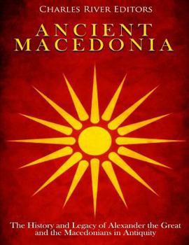 Ancient Macedonia: The History and Legacy of Alexander the Great and the Macedonians in Antiquity