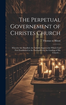 The Perpetual Governement of Christes Church: Wherein Are Handled, the Fatherly Superioritie Which God First Established in the Partriarkes for the Guiding of His Church ...