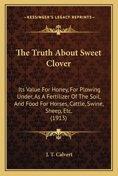 The Truth About Sweet Clover: Its Value For Honey, For Plowing Under, As A Fertilizer Of The Soil, And Food For Horses, Cattle, Swine, Sheep, Etc.