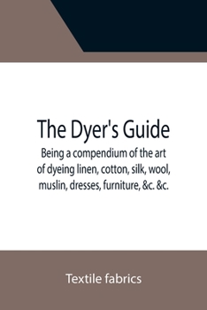The Dyer's Guide Being a compendium of the art of dyeing linen, cotton, silk, wool, muslin, dresses, furniture, &c. &c.; with the method of scouring ... for whitening and sulphuring silk and wool;