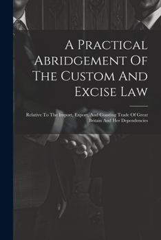 Paperback A Practical Abridgement Of The Custom And Excise Law: Relative To The Import, Export, And Coasting Trade Of Great Britain And Her Dependencies Book