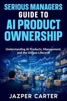 Serious Managers Guide to AI Product Ownership: Understanding AI Products, Management, and the Unique Lifecycle