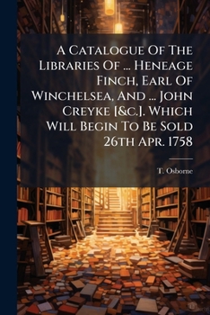 A Catalogue Of The Libraries Of ... Heneage Finch, Earl Of Winchelsea, And ... John Creyke [&c.]. Which Will Begin To Be Sold 26th Apr. 1758