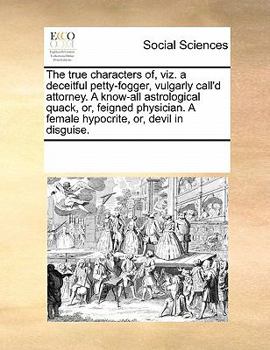 The true characters of, viz. a deceitful petty-fogger, vulgarly call'd attorney. A know-all astrological quack, or, feigned physician. A female hypocrite, or, devil in disguise.