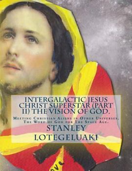 Intergalactic Jesus Christ Superstar (Part II) The Vision of God.: Meeting Christian Aliens in Other Universes. The Word of God for The Space Age.