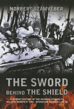 The Sword Behind the Shield: A Combat History of the German Efforts to Relieve Budapest 1945 - Operation 'Konrad' I, III, III
