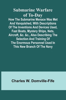 Submarine Warfare of To-day;How the Submarine Menace Was Met and Vanquished, with Descriptions of the Inventions and Devices Used, Fast Boats, Mystery ... and Training of the Enormous Personnel Used