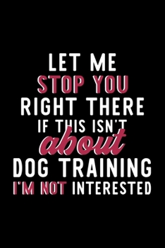 Let Me Stop You Right There If This Isn't About Dog Training I'm Not Interested: Notebook for Dog Training Lover | Great Christmas & Birthday Gift ... Dog Training Fan Diary | 120 pages 6x9 inches