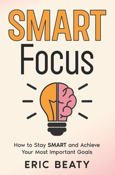 SMART FOCUS: How to Stay S.M.A.R.T. and Achieve Your Most Important Goals One Step at a Time
