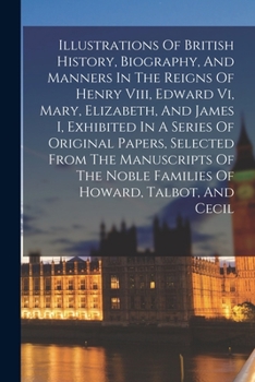 Illustrations Of British History, Biography, And Manners In The Reigns Of Henry Viii, Edward Vi, Mary, Elizabeth, And James I, Exhibited In A Series ... Noble Families Of Howard, Talbot, And Cecil