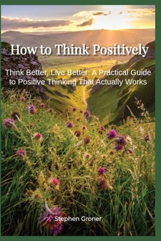 Paperback How to Think Positively: Think Better, Live Better - A Practical Guide to Positive Thinking That Actually Works Book