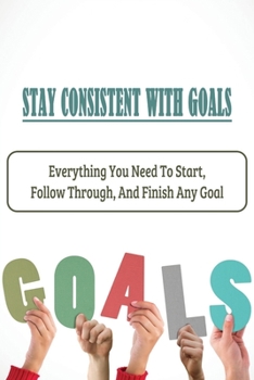 Paperback Stay Consistent With Goals: Everything You Need To Start, Follow Through, And Finish Any Goal: Ways To Stay On Track With Your Goals Book