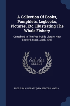 Paperback A Collection Of Books, Pamphlets, Logbooks, Pictures, Etc. Illustrating The Whale Fishery: Contained In The Free Public Library, New Bedford, Mass., A Book