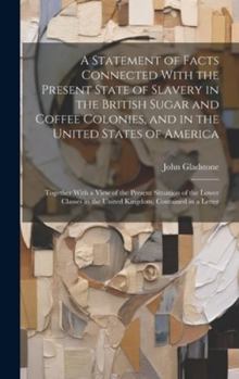Hardcover A Statement of Facts Connected With the Present State of Slavery in the British Sugar and Coffee Colonies, and in the United States of America: Togeth Book