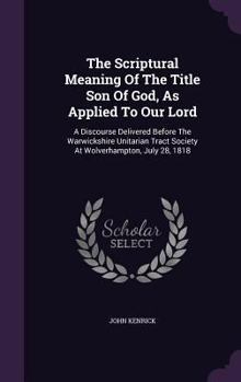 Hardcover The Scriptural Meaning Of The Title Son Of God, As Applied To Our Lord: A Discourse Delivered Before The Warwickshire Unitarian Tract Society At Wolve Book