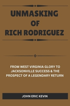 Paperback Unmasking of Rich Rodriguez: From West Virginia Glory to Jacksonville Success & the Prospect of a Legendary Return Book