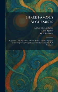 Three Famous Alchemists: Raymund Lully, by Arthur Edward Waite, Cornelius Agrippa, by Lewis Spence, [And] Theophrastus Paracelsus, by W.P. Swainson