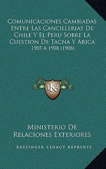Comunicaciones Cambiadas Entre Las Cancillerias De Chile Y El Peru Sobre La Cuestion De Tacna Y Arica: 1905 A 1908 (1908)