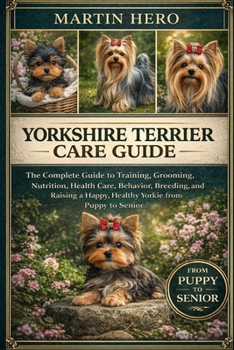 YORKSHIRE TERRIER CARE GUIDE: The Complete Guide to Training, Grooming, Nutrition, Health Care, Behavior, Breeding, and Raising a Happy, Healthy Yorkie from Puppy to Senior.