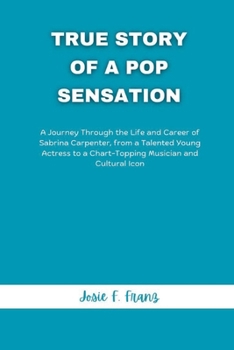 True Story Of A Pop Sensation: A Journey Through the Life and Career of Sabrina Carpenter, from a Talented Young Actress to a Chart-Topping Musician and Cultural Icon