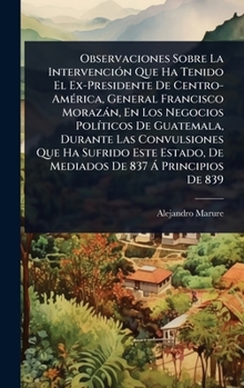 Observaciones Sobre La IntervenciÃ3n Que Ha Tenido El Ex-Presidente De Centro-AmÃ(c)rica, General Francisco Morazàn, En Los Negocios PolÃ-ticos De ... De 837 Ã Principios De 839 (Spanish Edition)