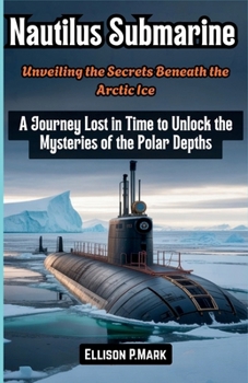 Nautilus Submarine: Unveiling the Secrets Beneath the Arctic Ice: A Journey Lost in Time to Unlock the Mysteries of the Polar Depths (The Submarine Revolution: The Future of Underwater Warfare)