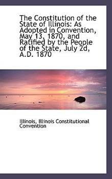 Paperback The Constitution of the State of Illinois: As Adopted in Convention, May 13, 1870, and Ratified by t Book