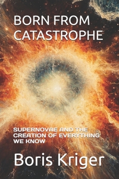 BORN FROM CATASTROPHE: SUPERNOVAE AND THE CREATION OF EVERYTHING WE KNOW (SCIENCE AND COSMOS)