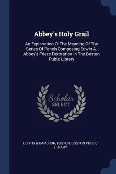 Abbey's Holy Grail: An Explanation of the Meaning of the Series of Panels Composing Edwin A. Abbey's Frieze Decoration in the Boston Public Library