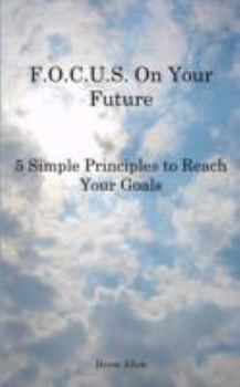 F.O.C.U.S. On Your Future: 5 Simple Principles to Reach Your Goals