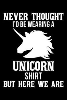 NEVER THOUGHT I'D BE WEARING A UNICORN SHIRT BUT HERE WE ARE: A Journal, Notepad, or Diary to write down your thoughts. - 120 Page - 6x9 - College ... Writing Space, Doodle, Note, Sketchpad
