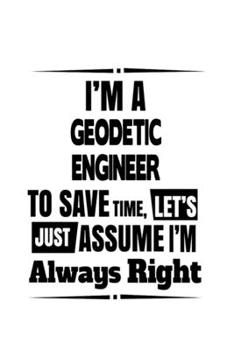 I'm A Geodetic Engineer To Save Time, Let's Assume That I'm Always Right: New Geodetic Engineer Notebook, Journal Gift, Diary, Doodle Gift or Notebook | 6 x 9 Compact Size- 109 Blank Lined Pages