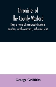 Chronicles of the County Wexford: Being a Record of Memorable Incidents, Disasters, Social Occurrences, and Crimes, Also, Biographies of Eminent Persons, &c., &c., Brought Down to the Year 1877