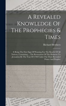 A Revealed Knowledge Of The Prophecies & Times: It Being The First Sign Of Warning For The Benefit Of All Nations, Containing ... The Restoration Of The Hebrews To Jerusalem By The Year Of 1798 Under 