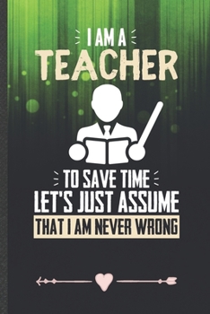 I Am a Teacher to Save Time Let's Just Assume That I Am Never Wrong: Teacher Appreciation Funny Lined Notebook Journal For Back To School, Unique Special Inspirational Birthday Gift 110 Pages