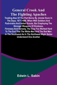 General Crook and the Fighting Apaches; Treating Also of the Part Borne by Jimmie Dunn in the days, 1871-1886, When With Soldiers and Pack-trains and ... Firmness and Honesty, the Gray Fox Worked H