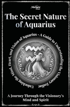 The Secret Nature of Aquarius Zodiac - A Journey Through the Visionary’s Mind and Spirit: Unlocking the Mind, Heart, and Vision of Aquarius: A Guide to Understanding the Visionary Zodiac